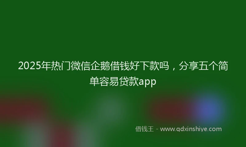 2025年热门微信企鹅借钱好下款吗，分享五个简单容易贷款app