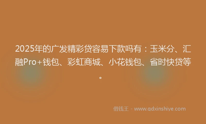 2025年的广发精彩贷容易下款吗有：玉米分、汇融Pro+钱包、彩虹商城、小花钱包、省时快贷等。