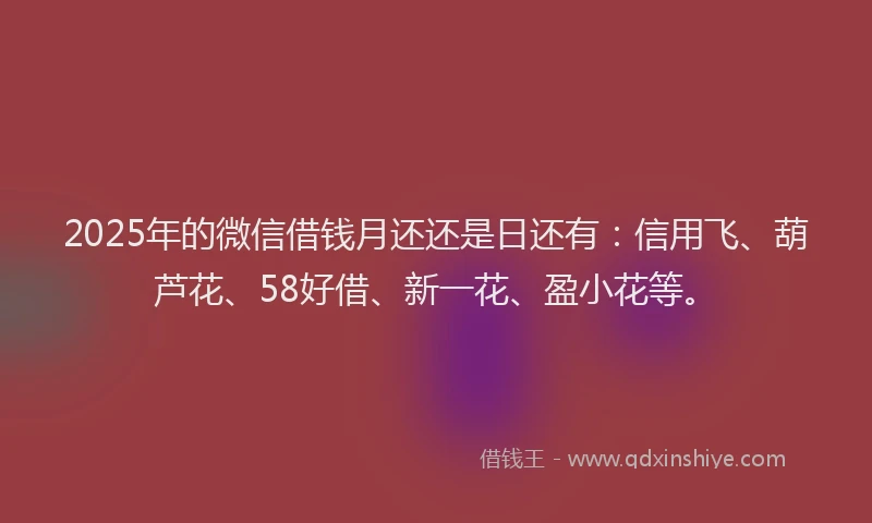 2025年的微信借钱月还还是日还有：信用飞、葫芦花、58好借、新一花、盈小花等。