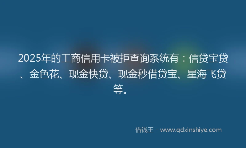 2025年的工商信用卡被拒查询系统有：信贷宝贷、金色花、现金快贷、现金秒借贷宝、星海飞贷等。