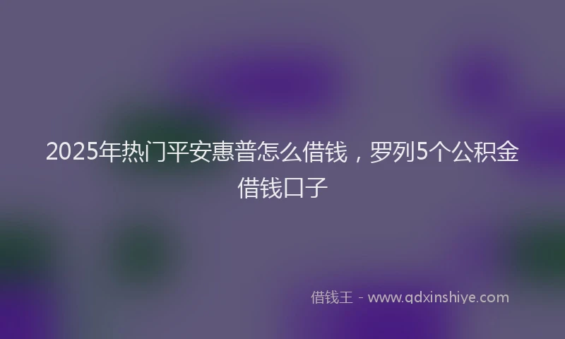 2025年热门平安惠普怎么借钱，罗列5个公积金借钱口子