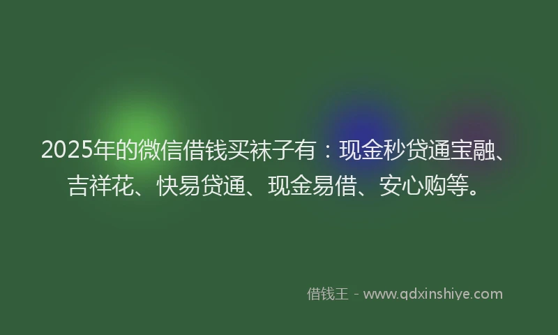 2025年的微信借钱买袜子有：现金秒贷通宝融、吉祥花、快易贷通、现金易借、安心购等。
