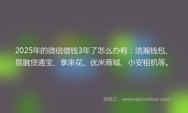 2025年的微信借钱3年了怎么办有：浩瀚钱包、易融贷通宝、享来花、优米商城、小安租机等。