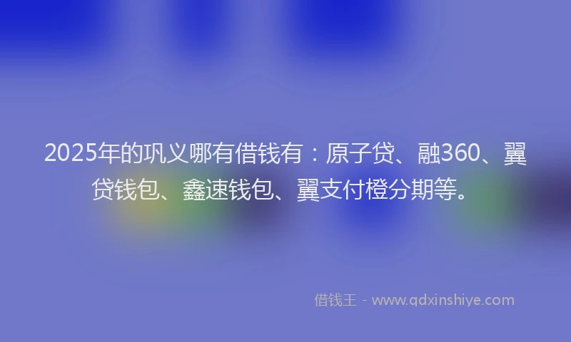 2025年的巩义哪有借钱有：原子贷、融360、翼贷钱包、鑫速钱包、翼支付橙分期等。