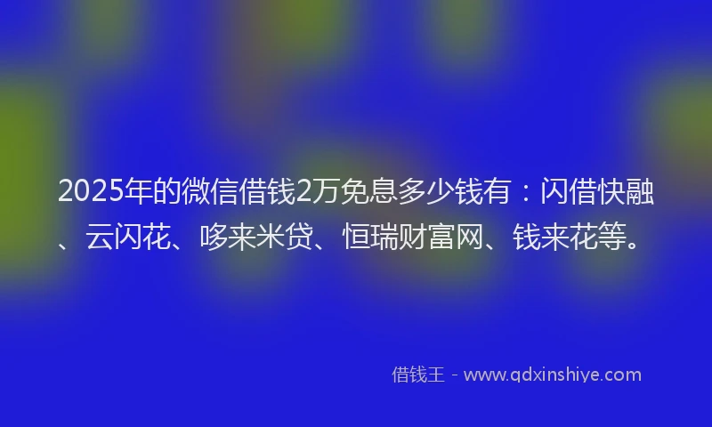 2025年的微信借钱2万免息多少钱有：闪借快融、云闪花、哆来米贷、恒瑞财富网、钱来花等。