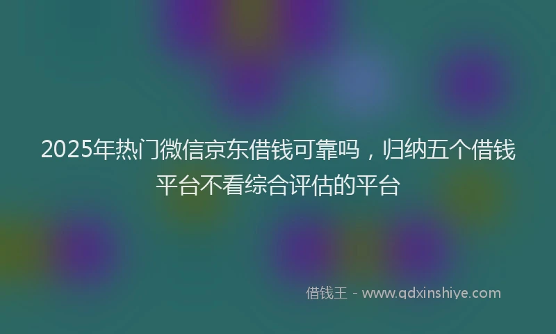 2025年热门微信京东借钱可靠吗，归纳五个借钱平台不看综合评估的平台