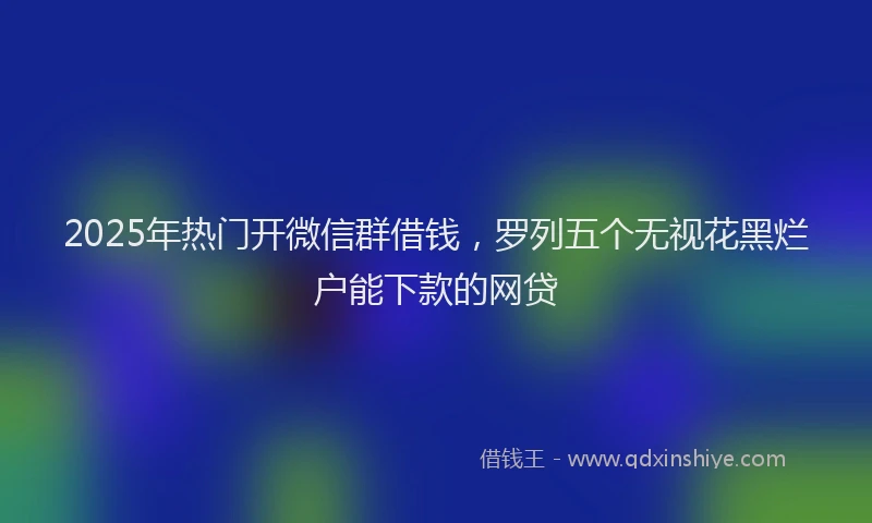 2025年热门开微信群借钱，罗列五个无视花黑烂户能下款的网贷