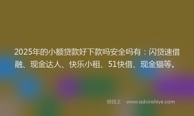 2025年的小额贷款好下款吗安全吗有：闪贷速借融、现金达人、快乐小租、51快借、现金猫等。