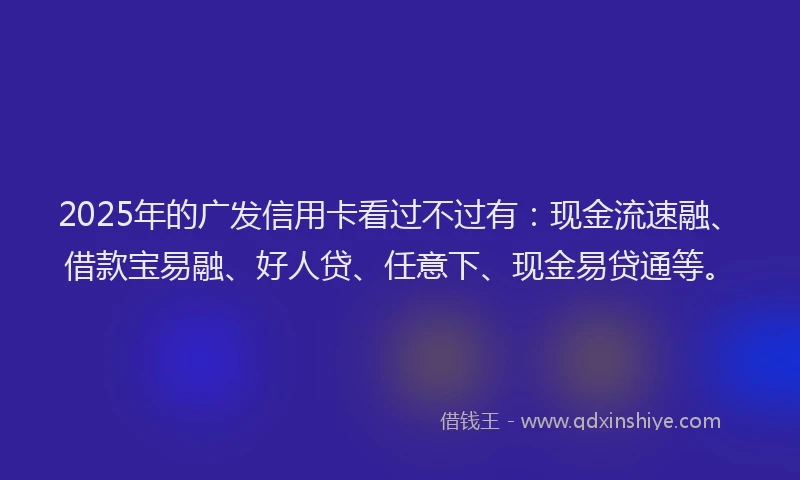 2025年的广发信用卡看过不过有：现金流速融、借款宝易融、好人贷、任意下、现金易贷通等。