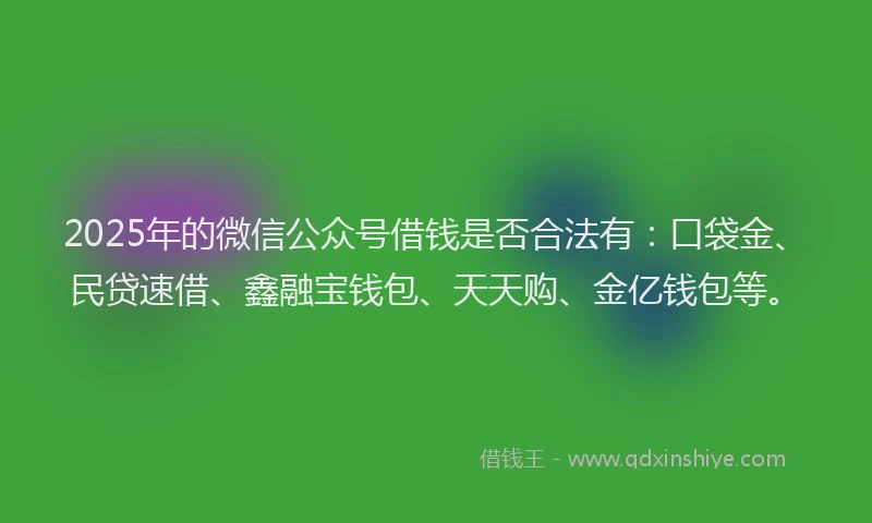2025年的微信公众号借钱是否合法有：口袋金、民贷速借、鑫融宝钱包、天天购、金亿钱包等。