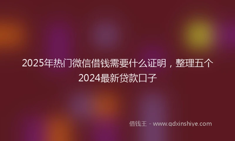 2025年热门微信借钱需要什么证明，整理五个2024最新贷款口子