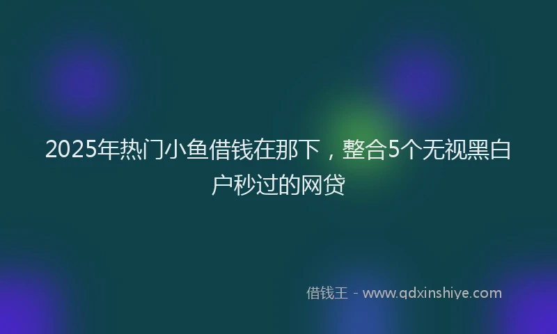2025年热门小鱼借钱在那下，整合5个无视黑白户秒过的网贷