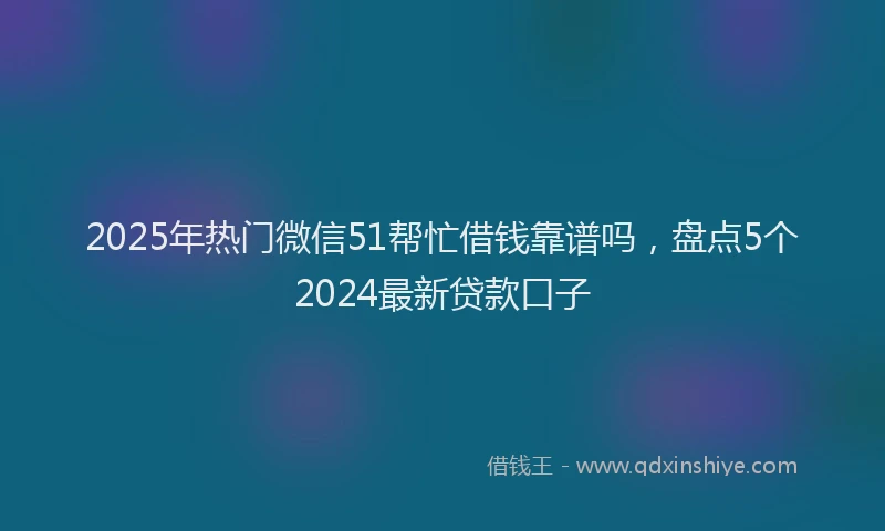 2025年热门微信51帮忙借钱靠谱吗，盘点5个2024最新贷款口子