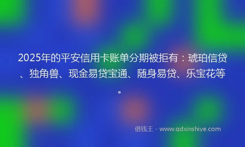 2025年的平安信用卡账单分期被拒有:琥珀信贷、独角兽、现金易贷宝通、随身易贷、乐宝花等。