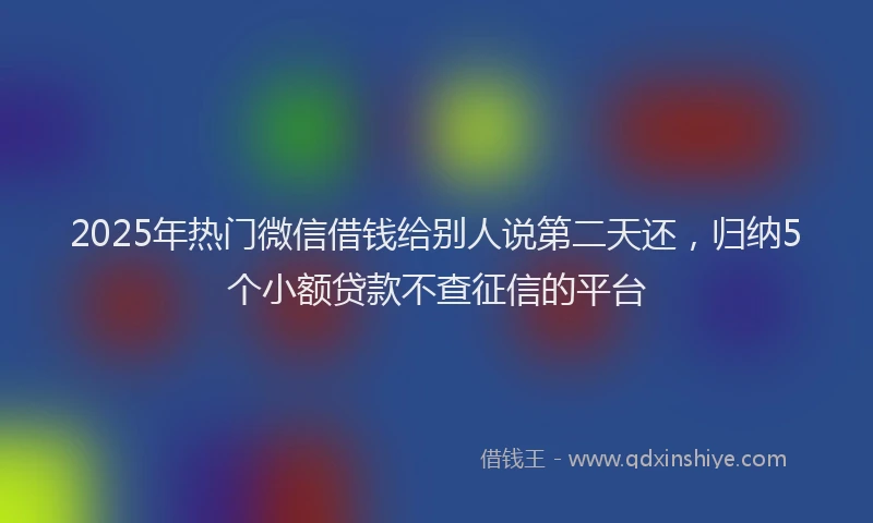 2025年热门微信借钱给别人说第二天还，归纳5个小额贷款不查征信的平台