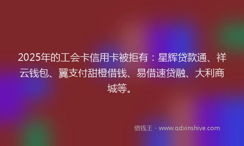 2025年的工会卡信用卡被拒有：星辉贷款通、祥云钱包、翼支付甜橙借钱、易借速贷融、大利商城等。