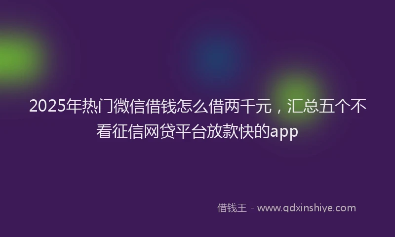 2025年热门微信借钱怎么借两千元，汇总五个不看征信网贷平台放款快的app
