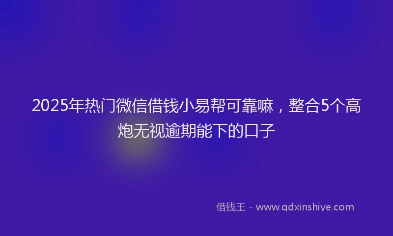 2025年热门微信借钱小易帮可靠嘛，整合5个高炮无视逾期能下的口子