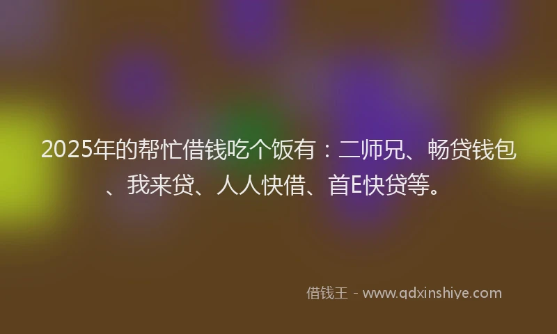2025年的帮忙借钱吃个饭有：二师兄、畅贷钱包、我来贷、人人快借、首E快贷等。