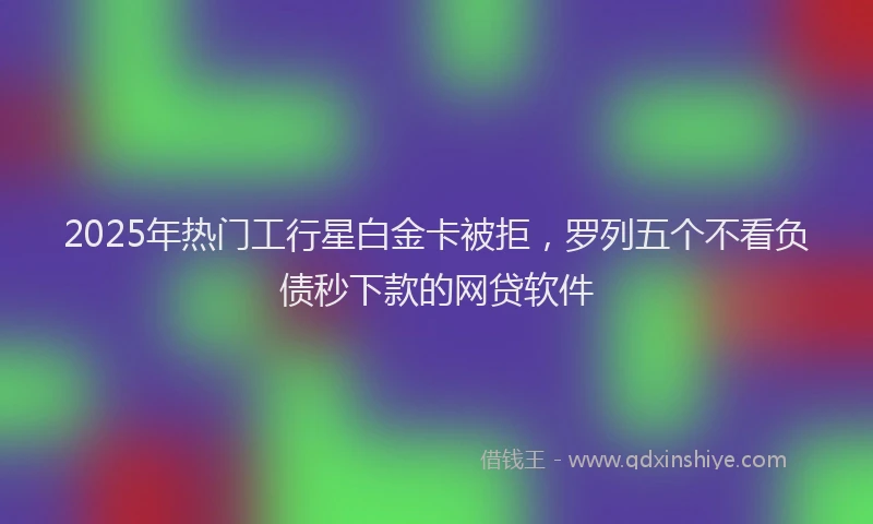 2025年热门工行星白金卡被拒，罗列五个不看负债秒下款的网贷软件