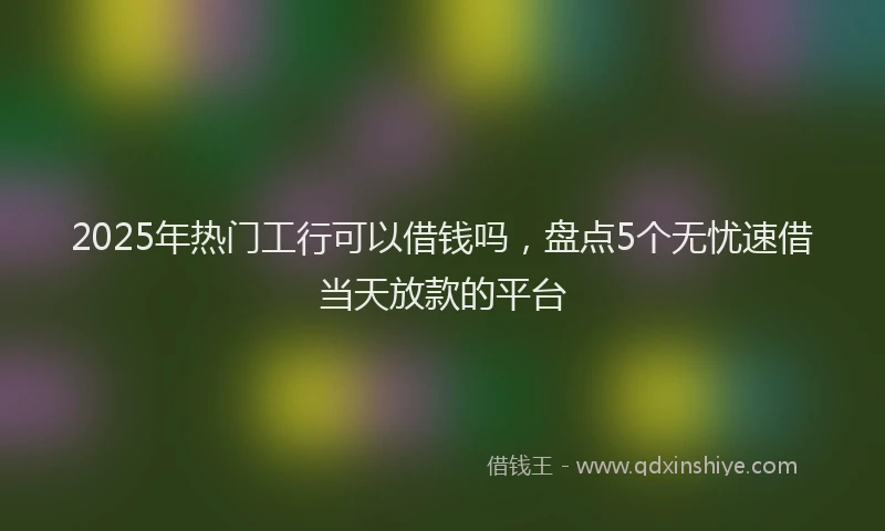 2025年热门工行可以借钱吗，盘点5个无忧速借当天放款的平台