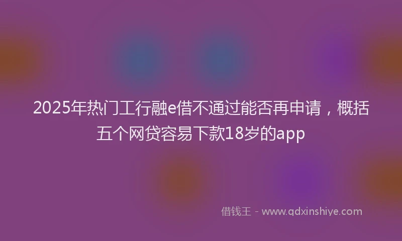 2025年热门工行融e借不通过能否再申请，概括五个网贷容易下款18岁的app