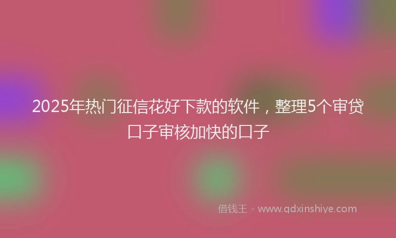 2025年热门征信花好下款的软件，整理5个审贷口子审核加快的口子