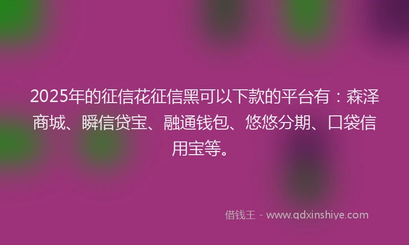 2025年的征信花征信黑可以下款的平台有：森泽商城、瞬信贷宝、融通钱包、悠悠分期、口袋信用宝等。