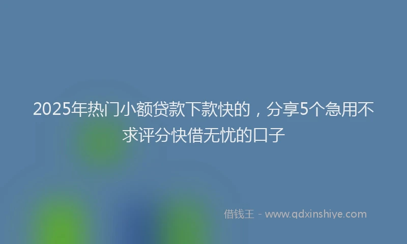 2025年热门小额贷款下款快的，分享5个急用不求评分快借无忧的口子