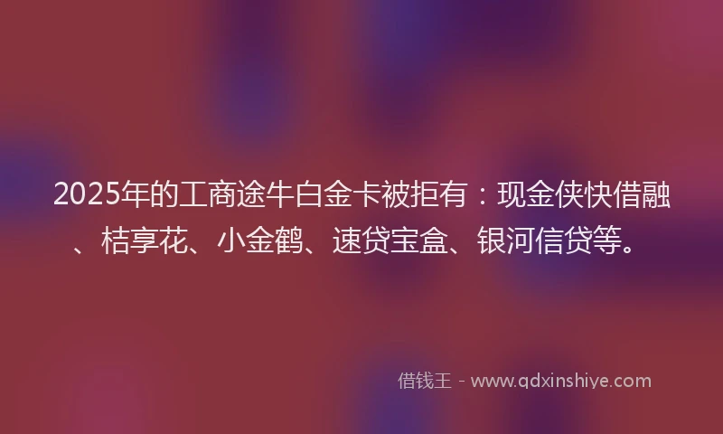 2025年的工商途牛白金卡被拒有：现金侠快借融、桔享花、小金鹤、速贷宝盒、银河信贷等。