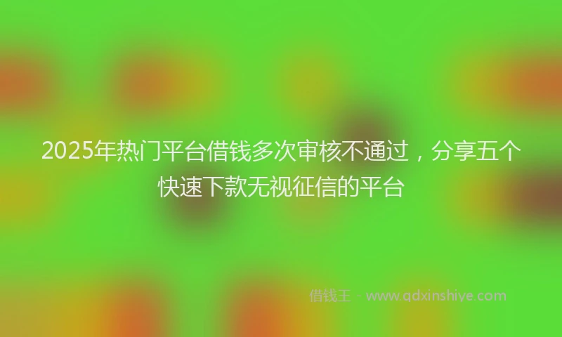 2025年热门平台借钱多次审核不通过，分享五个快速下款无视征信的平台