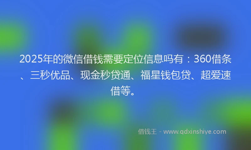 2025年的微信借钱需要定位信息吗有：360借条、三秒优品、现金秒贷通、福星钱包贷、超爱速借等。