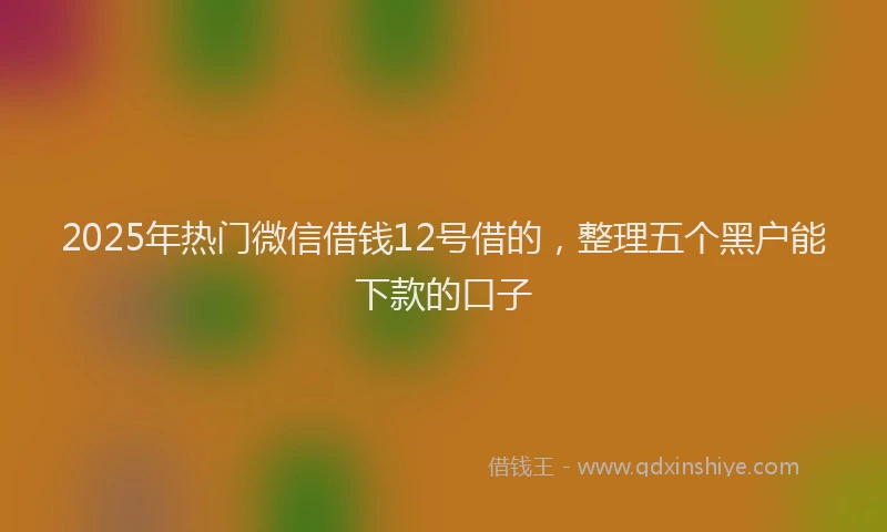 2025年热门微信借钱12号借的,整理五个黑户能下款的口子
