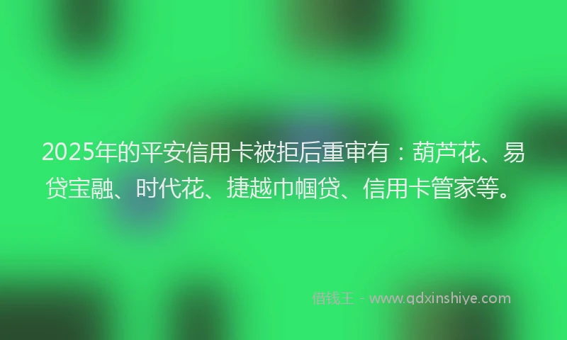 2025年的平安信用卡被拒后重审有：葫芦花、易贷宝融、时代花、捷越巾帼贷、信用卡管家等。