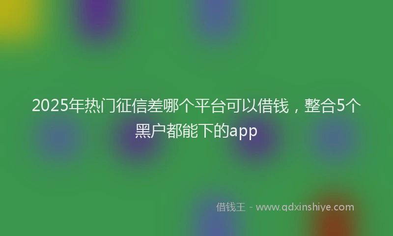 2025年热门征信差哪个平台可以借钱，整合5个黑户都能下的app