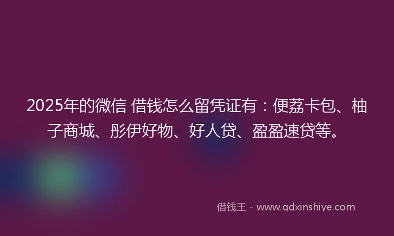 2025年的微信 借钱怎么留凭证有：便荔卡包、柚子商城、彤伊好物、好人贷、盈盈速贷等。