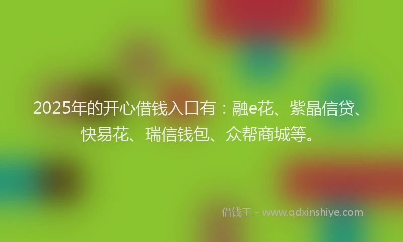 2025年的开心借钱入口有：融e花、紫晶信贷、快易花、瑞信钱包、众帮商城等。