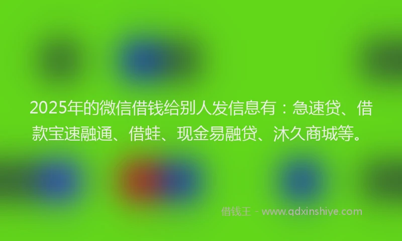 2025年的微信借钱给别人发信息有：急速贷、借款宝速融通、借蛙、现金易融贷、沐久商城等。