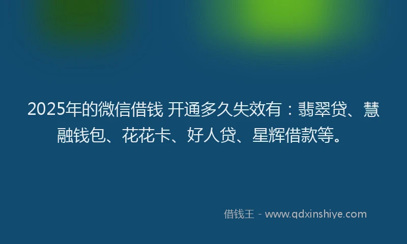 2025年的微信借钱 开通多久失效有：翡翠贷、慧融钱包、花花卡、好人贷、星辉借款等。