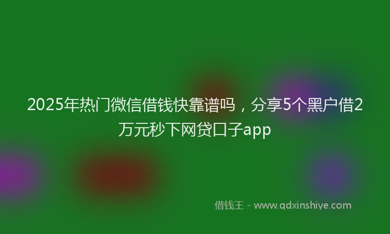 2025年热门微信借钱快靠谱吗，分享5个黑户借2万元秒下网贷口子app