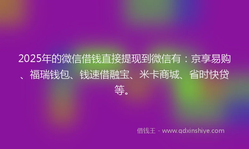 2025年的微信借钱直接提现到微信有：京享易购、福瑞钱包、钱速借融宝、米卡商城、省时快贷等。
