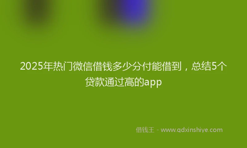2025年热门微信借钱多少分付能借到，总结5个贷款通过高的app