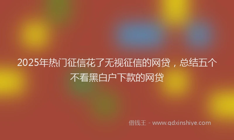 2025年热门征信花了无视征信的网贷，总结五个不看黑白户下款的网贷