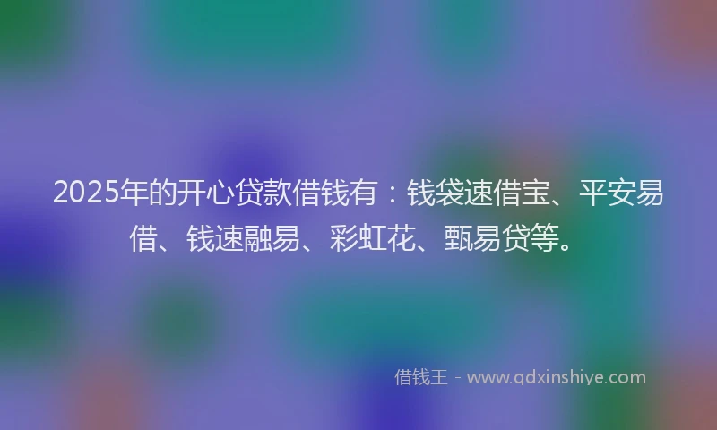 2025年的开心贷款借钱有：钱袋速借宝、平安易借、钱速融易、彩虹花、甄易贷等。