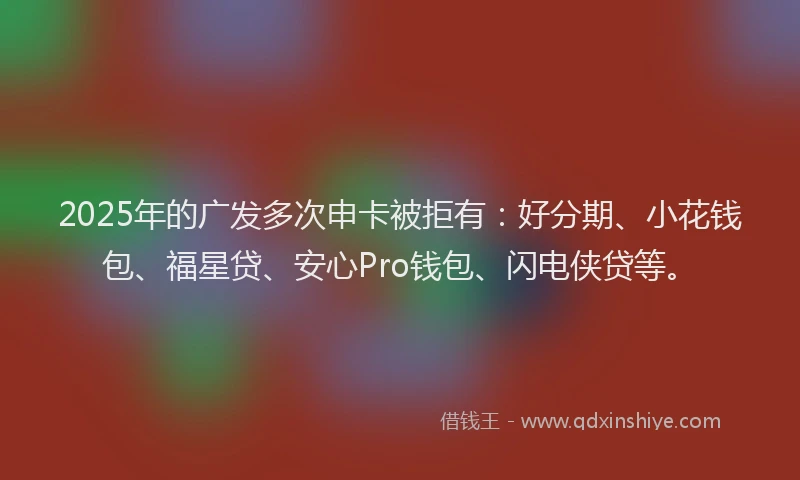 2025年的广发多次申卡被拒有：好分期、小花钱包、福星贷、安心Pro钱包、闪电侠贷等。