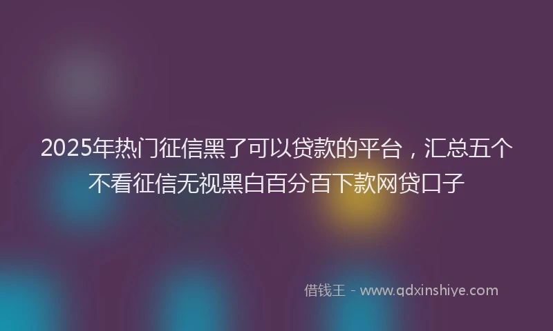 2025年热门征信黑了可以贷款的平台，汇总五个不看征信无视黑白百分百下款网贷口子