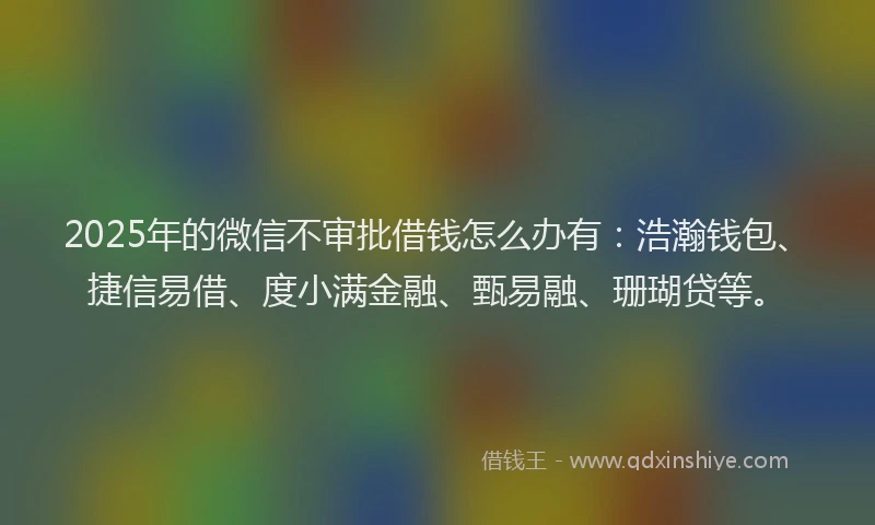 2025年的微信不审批借钱怎么办有：浩瀚钱包、捷信易借、度小满金融、甄易融、珊瑚贷等。