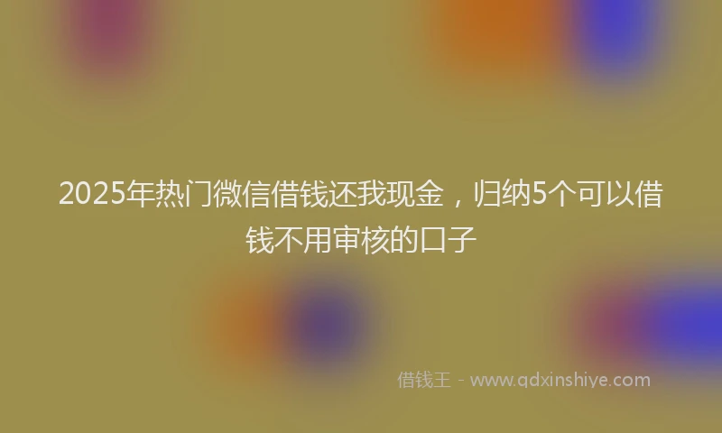 2025年热门微信借钱还我现金，归纳5个可以借钱不用审核的口子