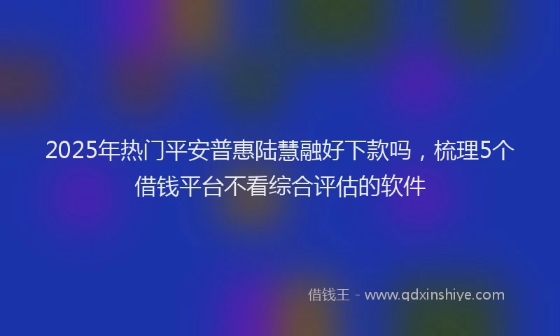 2025年热门平安普惠陆慧融好下款吗，梳理5个借钱平台不看综合评估的软件
