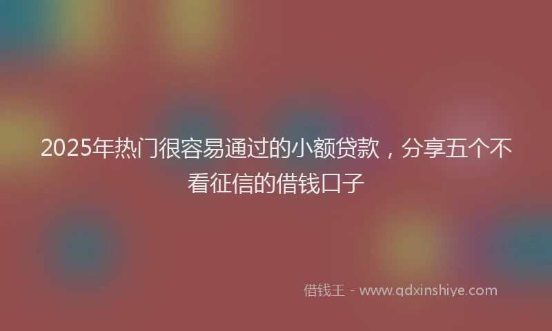 2025年热门很容易通过的小额贷款，分享五个不看征信的借钱口子